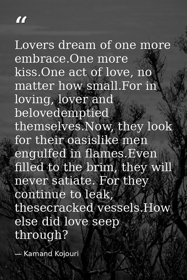 Lovers dream of one more embrace.One more kiss.One act of love, no matter how small.For in loving, lover and belovedempt — Kamand Kojouri