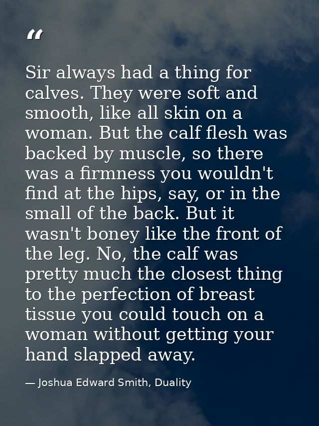 Sir always had a thing for calves. They were soft and smooth, like all skin on a woman. But the calf flesh was backed by — Joshua Edward Smith, Duality