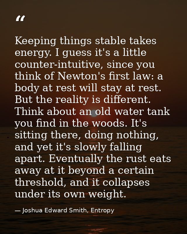 Keeping things stable takes energy. I guess it's a little counter-intuitive, since you think of Newton's first law: a bo — Joshua Edward Smith, Entropy