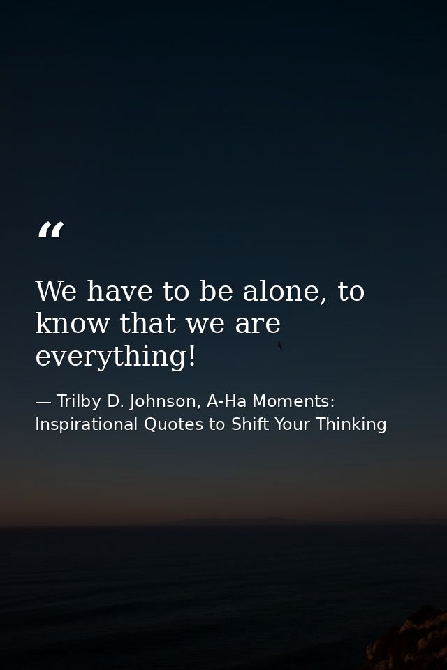 We have to be alone, to know that we are everything! — Trilby D. Johnson, A-Ha Moments: Inspirational Quotes to Shift Your Thinking