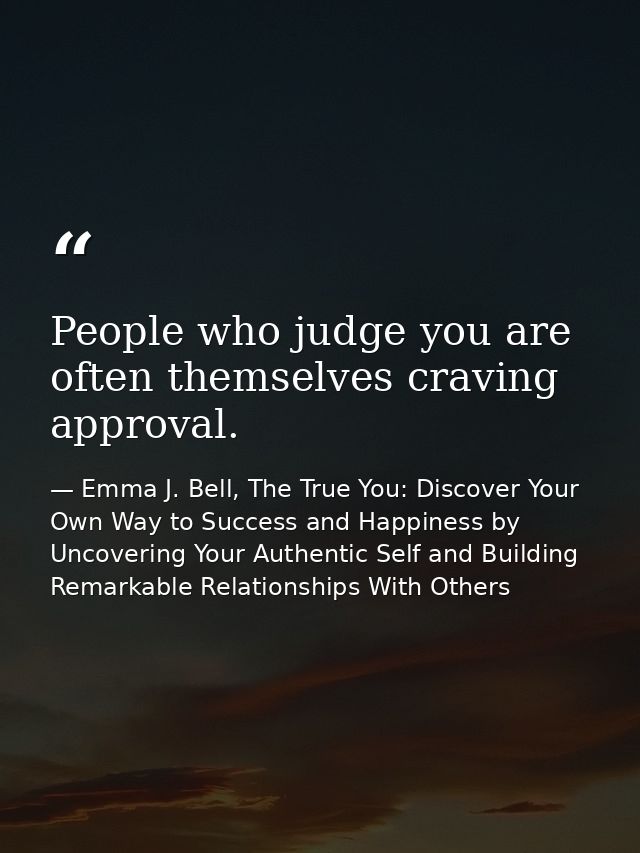 People who judge you are often themselves craving approval. — Emma J. Bell, The True You: Discover Your Own Way to Success and Happiness by Uncovering Your Authentic Self and Building Remarkable Relationships With Others