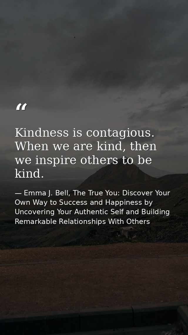 Kindness is contagious. When we are kind, then we inspire others to be kind. — Emma J. Bell, The True You: Discover Your Own Way to Success and Happiness by Uncovering Your Authentic Self and Building Remarkable Relationships With Others