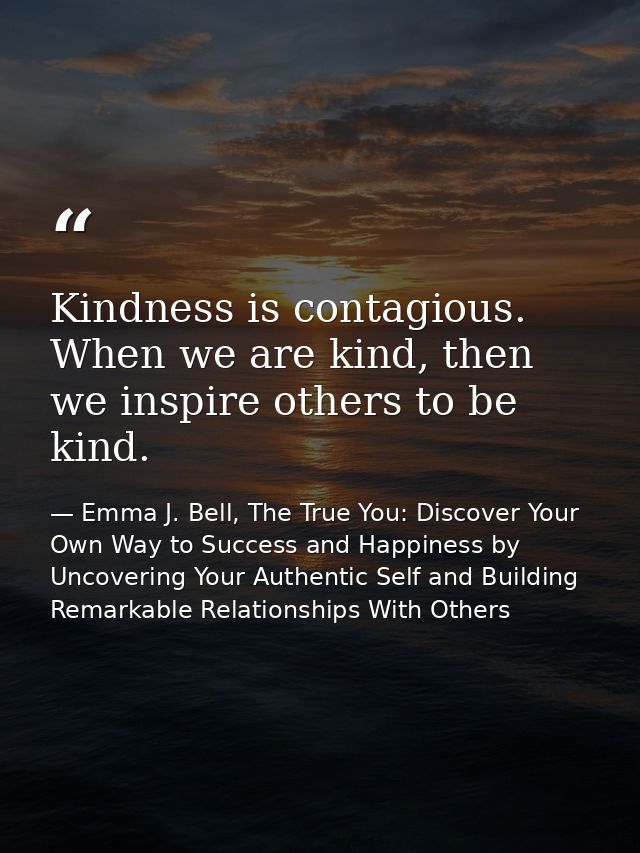 Kindness is contagious. When we are kind, then we inspire others to be kind. — Emma J. Bell, The True You: Discover Your Own Way to Success and Happiness by Uncovering Your Authentic Self and Building Remarkable Relationships With Others