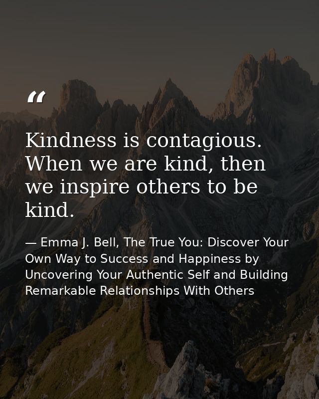 Kindness is contagious. When we are kind, then we inspire others to be kind. — Emma J. Bell, The True You: Discover Your Own Way to Success and Happiness by Uncovering Your Authentic Self and Building Remarkable Relationships With Others