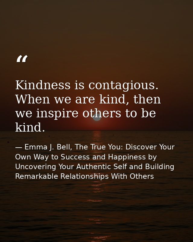 Kindness is contagious. When we are kind, then we inspire others to be kind. — Emma J. Bell, The True You: Discover Your Own Way to Success and Happiness by Uncovering Your Authentic Self and Building Remarkable Relationships With Others