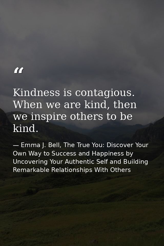 Kindness is contagious. When we are kind, then we inspire others to be kind. — Emma J. Bell, The True You: Discover Your Own Way to Success and Happiness by Uncovering Your Authentic Self and Building Remarkable Relationships With Others