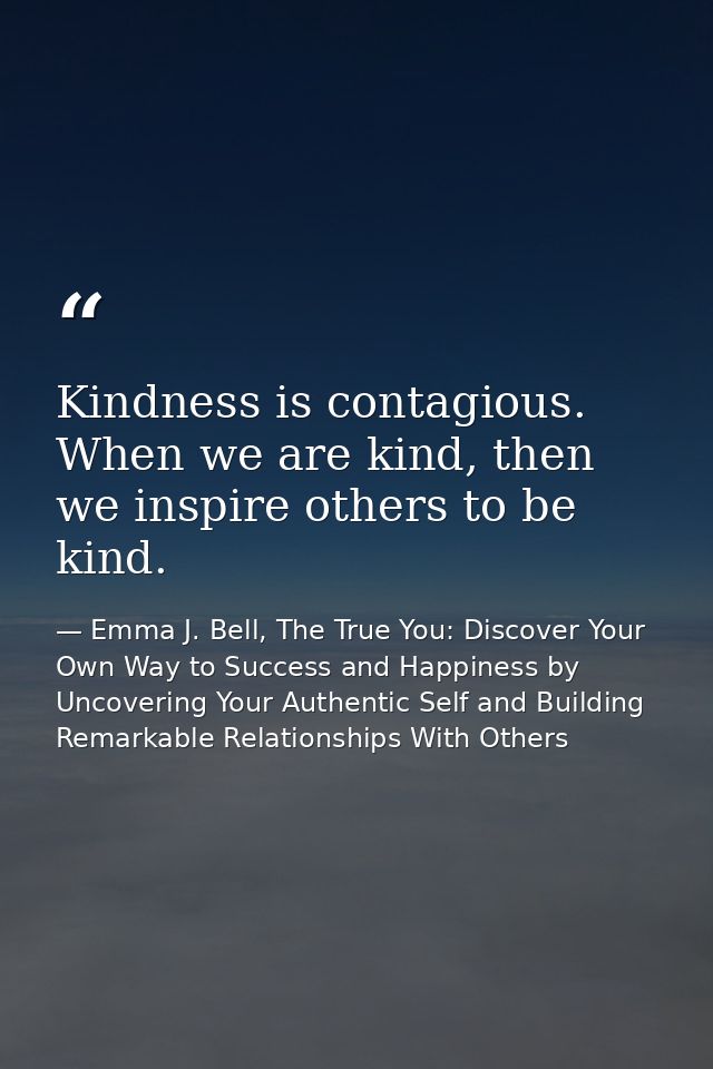 Kindness is contagious. When we are kind, then we inspire others to be kind. — Emma J. Bell, The True You: Discover Your Own Way to Success and Happiness by Uncovering Your Authentic Self and Building Remarkable Relationships With Others