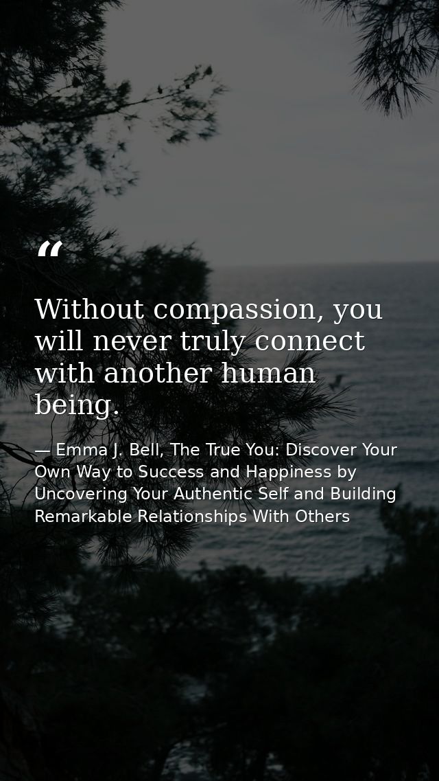 Without compassion, you will never truly connect with another human being. — Emma J. Bell, The True You: Discover Your Own Way to Success and Happiness by Uncovering Your Authentic Self and Building Remarkable Relationships With Others