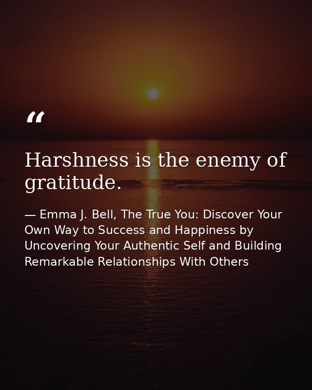 Harshness is the enemy of gratitude. — Emma J. Bell, The True You: Discover Your Own Way to Success and Happiness by Uncovering Your Authentic Self and Building Remarkable Relationships With Others