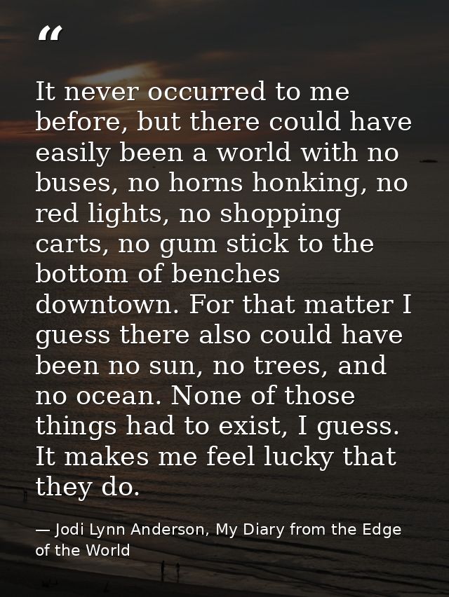 It never occurred to me before, but there could have easily been a world with no buses, no horns honking, no red lights, — Jodi Lynn Anderson, My Diary from the Edge of the World