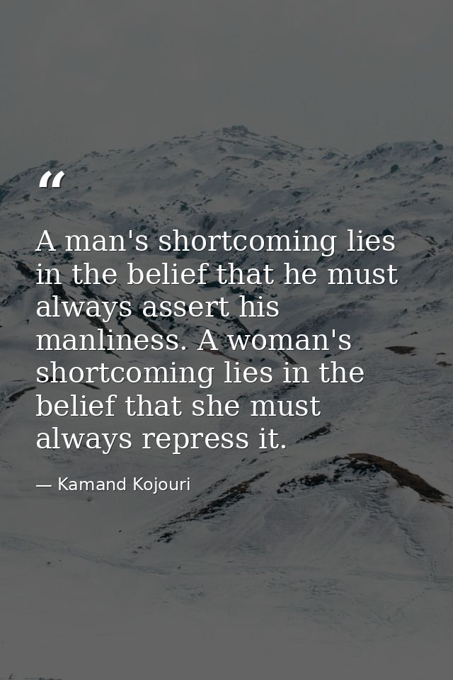 A man's shortcoming lies in the belief that he must always assert his manliness. A woman's shortcoming lies in the belie — Kamand Kojouri