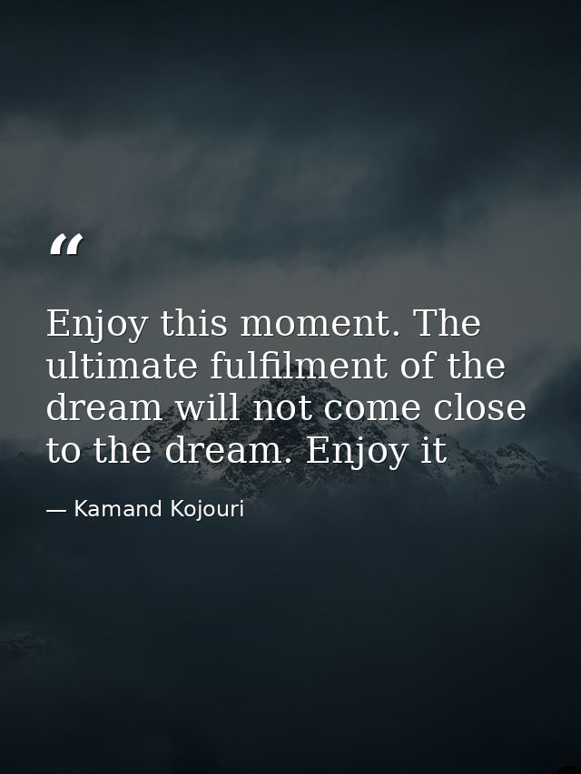 Enjoy this moment. The ultimate fulfilment of the dream will not come close to the dream. Enjoy it — Kamand Kojouri