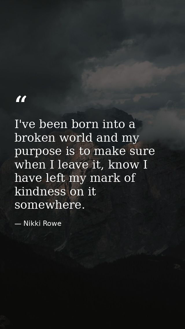I've been born into a broken world and my purpose is to make sure when I leave it, know I have left my mark of kindness  — Nikki Rowe