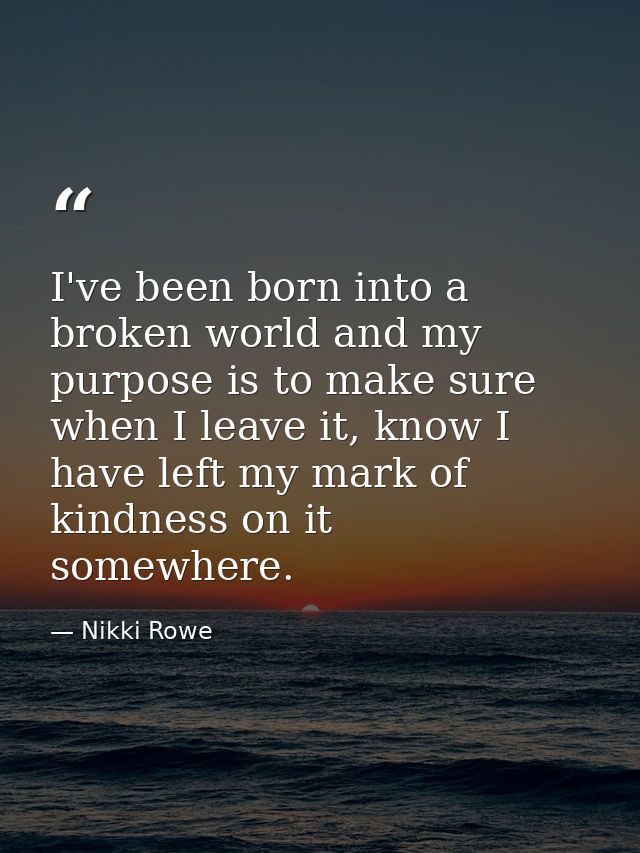 I've been born into a broken world and my purpose is to make sure when I leave it, know I have left my mark of kindness  — Nikki Rowe