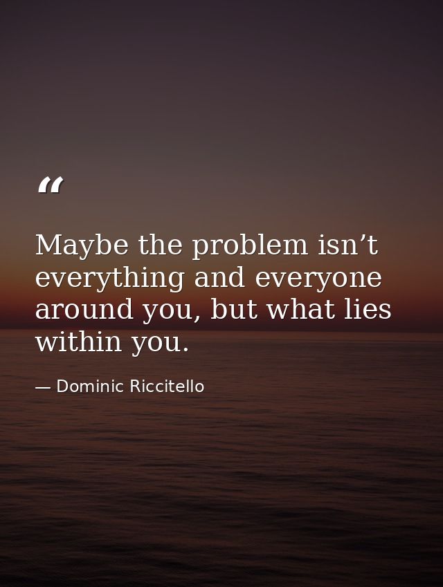 Maybe the problem isn’t everything and everyone around you, but what lies within you. — Dominic Riccitello