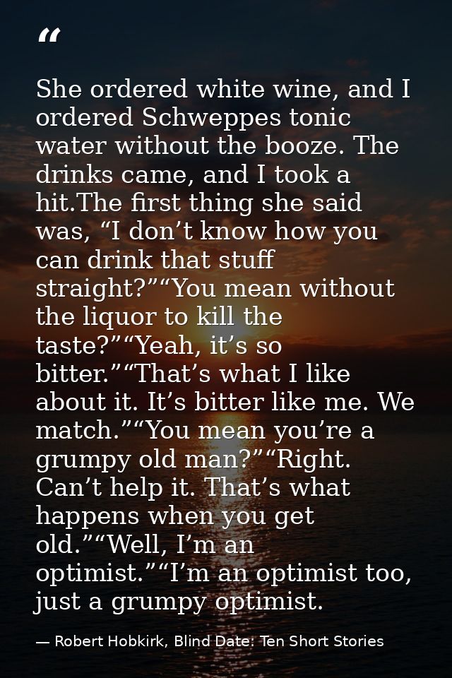 She ordered white wine, and I ordered Schweppes tonic water without the booze. The drinks came, and I took a hit.The fir — Robert Hobkirk, Blind Date: Ten Short Stories