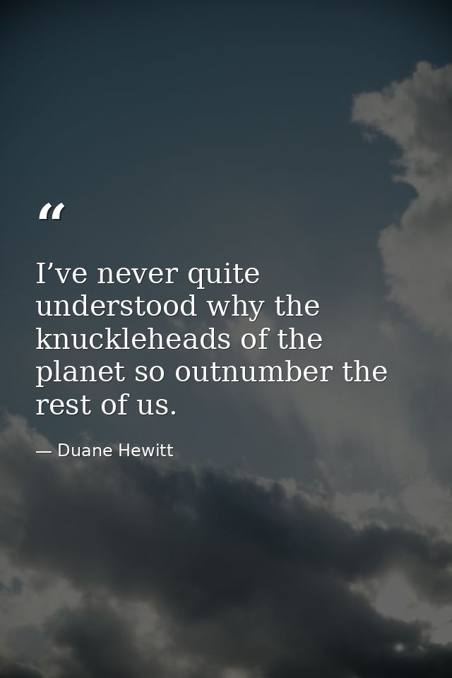 I’ve never quite understood why the knuckleheads of the planet so outnumber the rest of us. — Duane Hewitt
