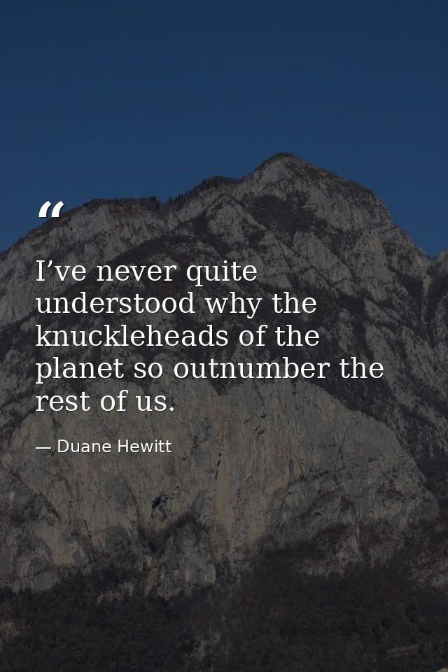 I’ve never quite understood why the knuckleheads of the planet so outnumber the rest of us. — Duane Hewitt