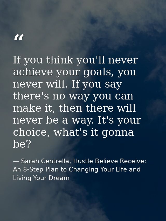 If you think you'll never achieve your goals, you never will. If you say there's no way you can make it, then there will — Sarah Centrella, Hustle Believe Receive: An 8-Step Plan to Changing Your Life and Living Your Dream