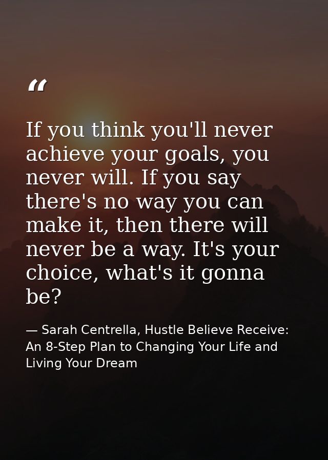 If you think you'll never achieve your goals, you never will. If you say there's no way you can make it, then there will — Sarah Centrella, Hustle Believe Receive: An 8-Step Plan to Changing Your Life and Living Your Dream