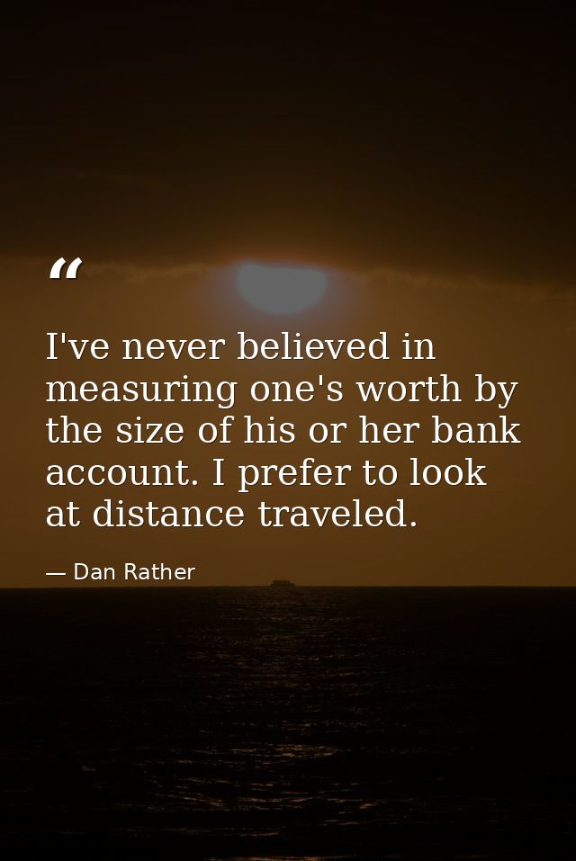 I've never believed in measuring one's worth by the size of his or her bank account. I prefer to look at distance travel — Dan Rather