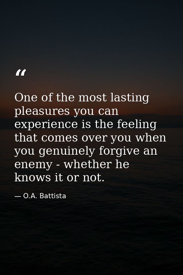 One of the most lasting pleasures you can experience is the feeling that comes over you when you genuinely forgive an en — O.A. Battista