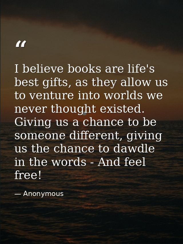 I believe books are life's best gifts, as they allow us to venture into worlds we never thought existed. Giving us a cha — Anonymous