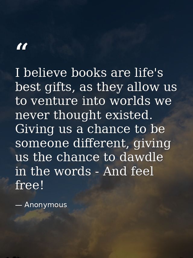 I believe books are life's best gifts, as they allow us to venture into worlds we never thought existed. Giving us a cha — Anonymous