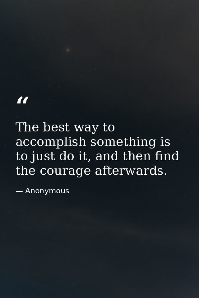 The best way to accomplish something is to just do it, and then find the courage afterwards. — Anonymous