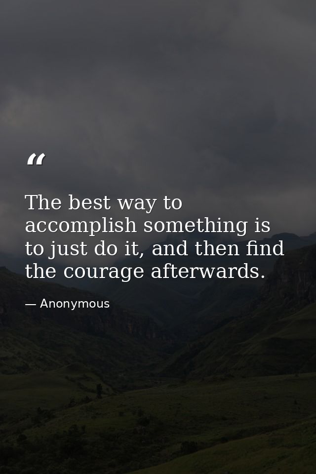 The best way to accomplish something is to just do it, and then find the courage afterwards. — Anonymous