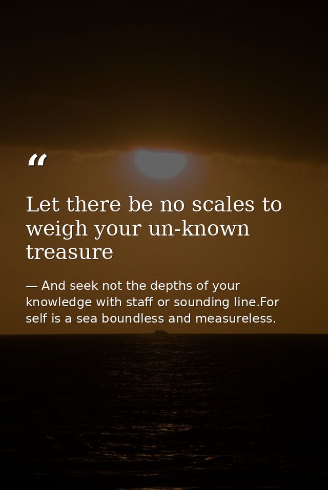 Let there be no scales to weigh your un-known treasure — And seek not the depths of your knowledge with staff or sounding line.For self is a sea boundless and measureless.