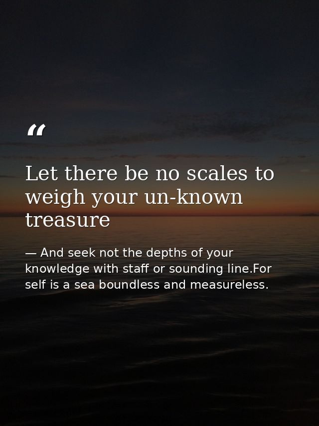 Let there be no scales to weigh your un-known treasure — And seek not the depths of your knowledge with staff or sounding line.For self is a sea boundless and measureless.