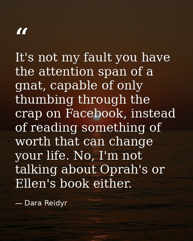 It's not my fault you have the attention span of a gnat, capable of only thumbing through the crap on Facebook, instead  — Dara Reidyr