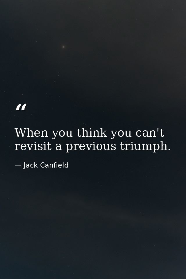 When you think you can't revisit a previous triumph. — Jack Canfield