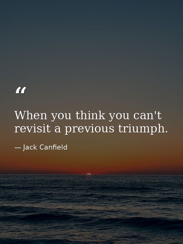When you think you can't revisit a previous triumph. — Jack Canfield