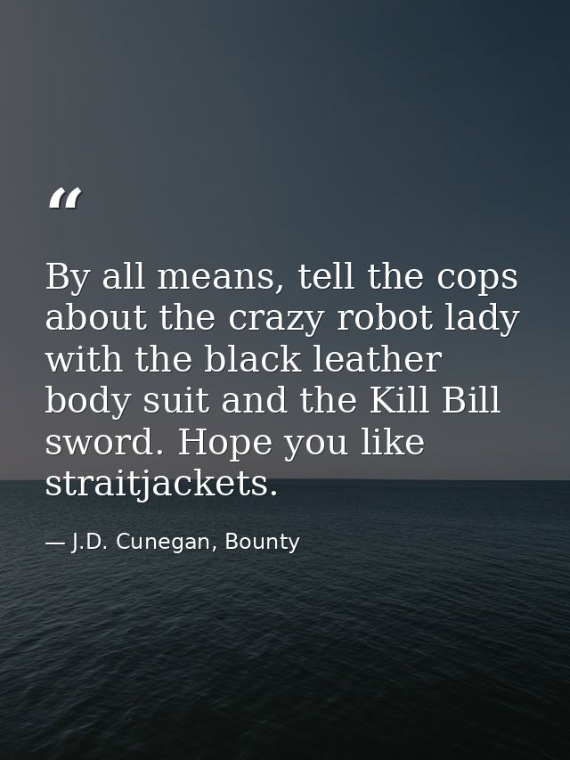 By all means, tell the cops about the crazy robot lady with the black leather body suit and the Kill Bill sword. Hope yo — J.D. Cunegan, Bounty