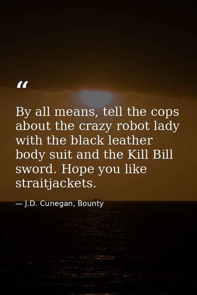 By all means, tell the cops about the crazy robot lady with the black leather body suit and the Kill Bill sword. Hope yo — J.D. Cunegan, Bounty
