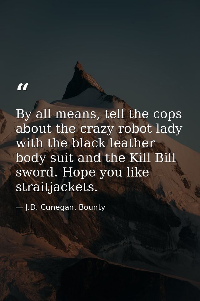 By all means, tell the cops about the crazy robot lady with the black leather body suit and the Kill Bill sword. Hope yo — J.D. Cunegan, Bounty