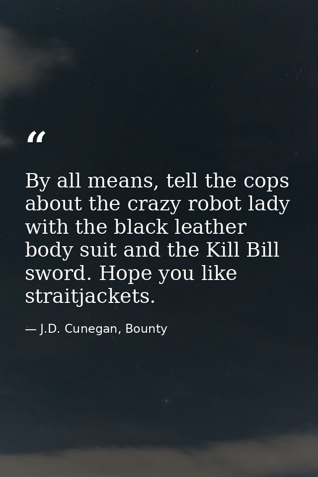 By all means, tell the cops about the crazy robot lady with the black leather body suit and the Kill Bill sword. Hope yo — J.D. Cunegan, Bounty
