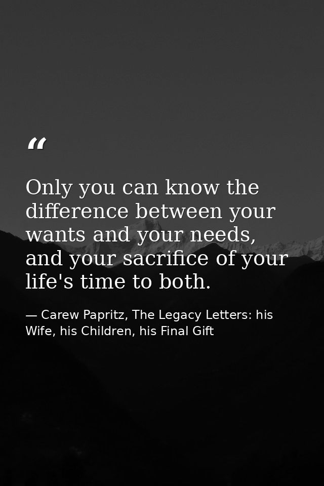 Only you can know the difference between your wants and your needs, and your sacrifice of your life's time to both. — Carew Papritz, The Legacy Letters: his Wife, his Children, his Final Gift