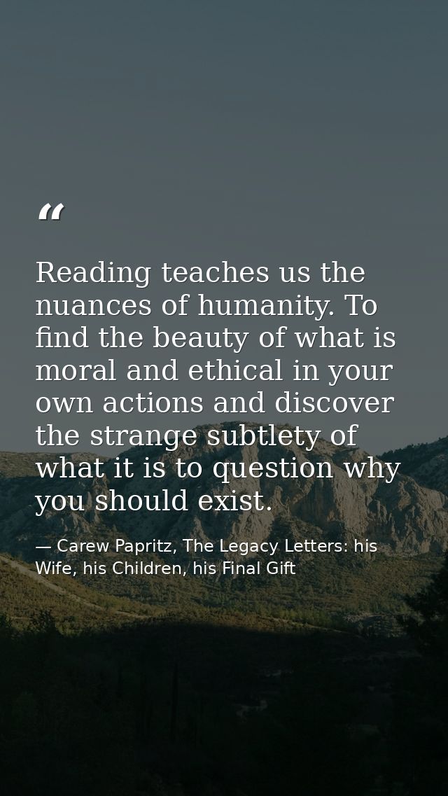 Reading teaches us the nuances of humanity. To find the beauty of what is moral and ethical in your own actions and disc — Carew Papritz, The Legacy Letters: his Wife, his Children, his Final Gift