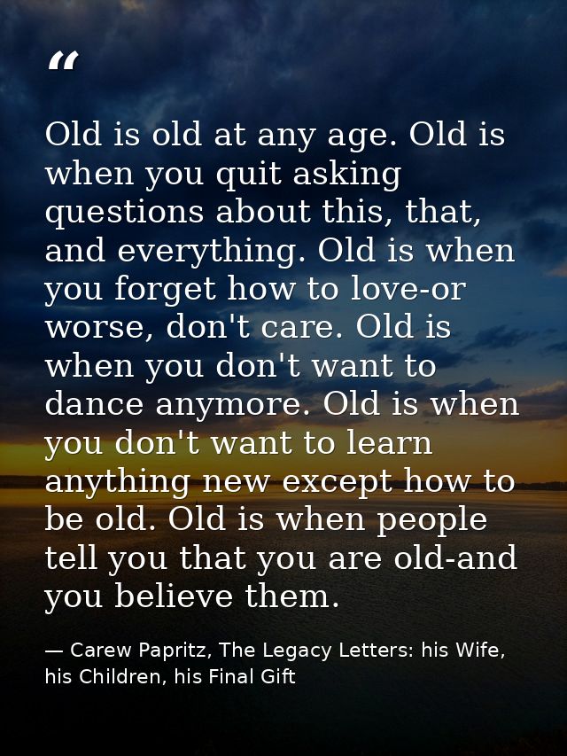 Old is old at any age. Old is when you quit asking questions about this, that, and everything. Old is when you forget ho — Carew Papritz, The Legacy Letters: his Wife, his Children, his Final Gift