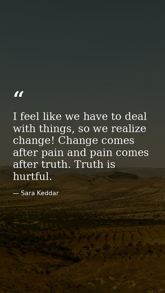 I feel like we have to deal with things, so we realize change! Change comes after pain and pain comes after truth. Truth — Sara Keddar