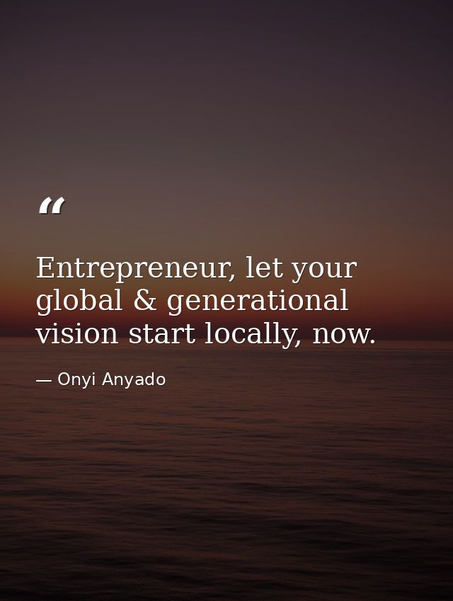 Entrepreneur, let your global & generational vision start locally, now. — Onyi Anyado