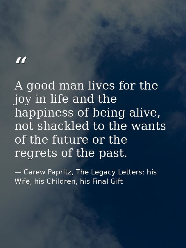 A good man lives for the joy in life and the happiness of being alive, not shackled to the wants of the future or the re — Carew Papritz, The Legacy Letters: his Wife, his Children, his Final Gift