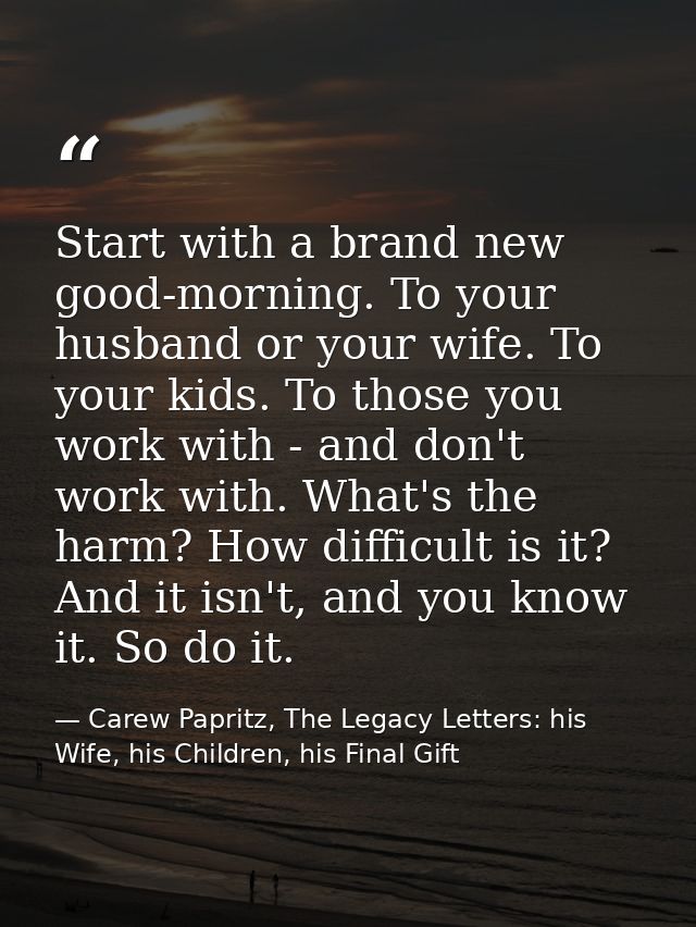 Start with a brand new good-morning. To your husband or your wife. To your kids. To those you work with - and don't work — Carew Papritz, The Legacy Letters: his Wife, his Children, his Final Gift