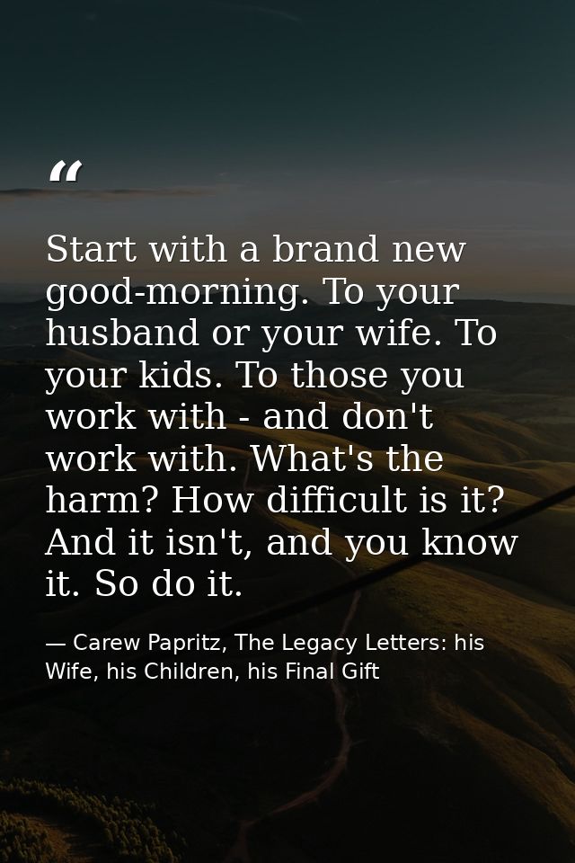 Start with a brand new good-morning. To your husband or your wife. To your kids. To those you work with - and don't work — Carew Papritz, The Legacy Letters: his Wife, his Children, his Final Gift