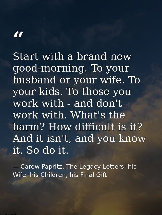 Start with a brand new good-morning. To your husband or your wife. To your kids. To those you work with - and don't work — Carew Papritz, The Legacy Letters: his Wife, his Children, his Final Gift