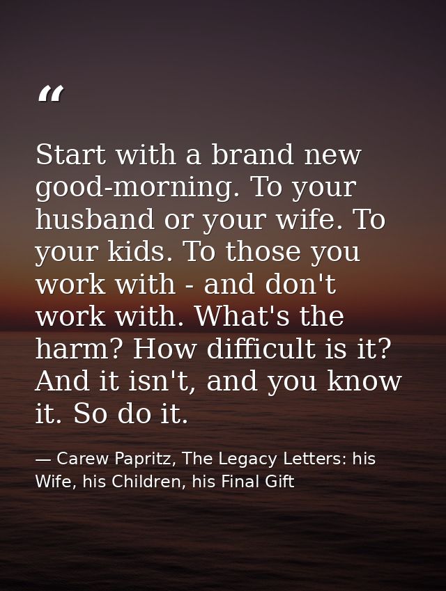 Start with a brand new good-morning. To your husband or your wife. To your kids. To those you work with - and don't work — Carew Papritz, The Legacy Letters: his Wife, his Children, his Final Gift