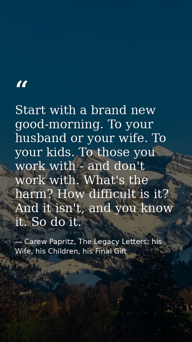 Start with a brand new good-morning. To your husband or your wife. To your kids. To those you work with - and don't work — Carew Papritz, The Legacy Letters: his Wife, his Children, his Final Gift